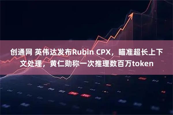 创通网 英伟达发布Rubin CPX，瞄准超长上下文处理，黄仁勋称一次推理数百万token