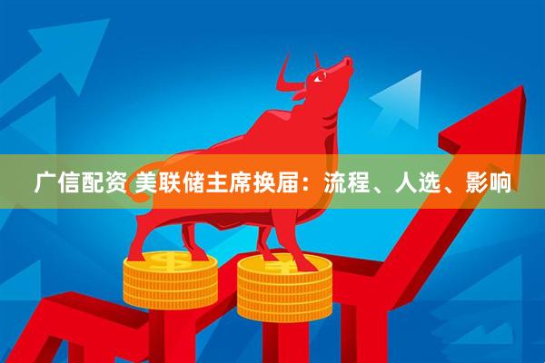 广信配资 美联储主席换届：流程、人选、影响