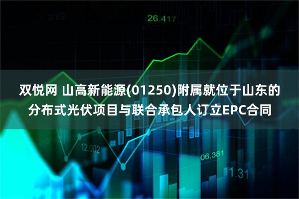 双悦网 山高新能源(01250)附属就位于山东的分布式光伏项目与联合承包人订立EPC合同