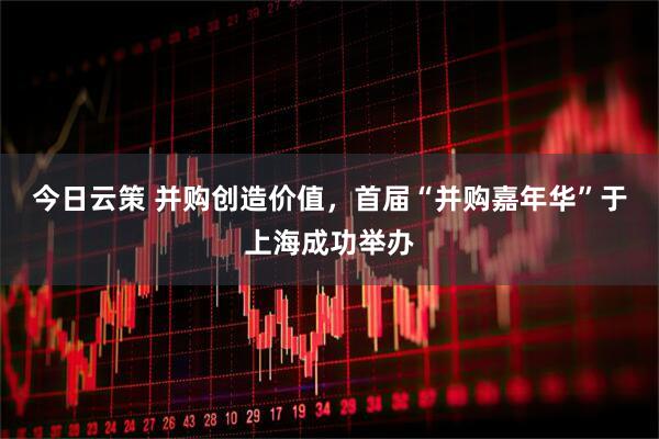 今日云策 并购创造价值，首届“并购嘉年华”于上海成功举办