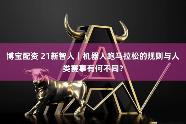 博宝配资 21新智人｜机器人跑马拉松的规则与人类赛事有何不同？