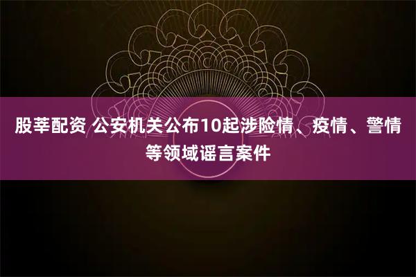 股莘配资 公安机关公布10起涉险情、疫情、警情等领域谣言案件