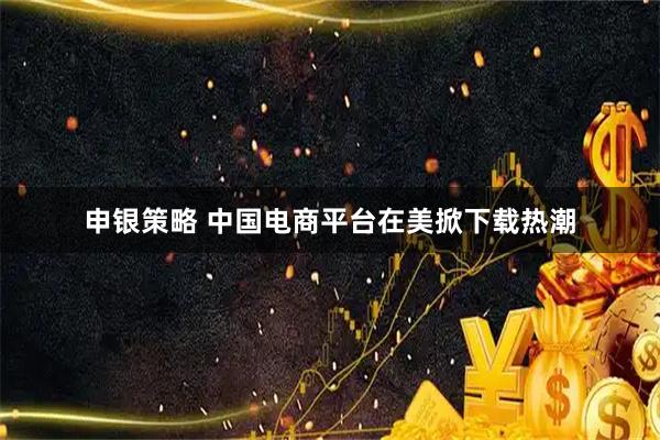 申银策略 中国电商平台在美掀下载热潮