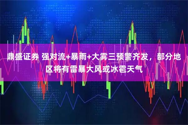 鼎盛证券 强对流+暴雨+大雾三预警齐发，部分地区将有雷暴大风或冰雹天气