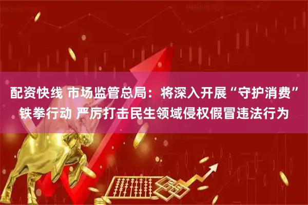 配资快线 市场监管总局：将深入开展“守护消费”铁拳行动 严厉打击民生领域侵权假冒违法行为