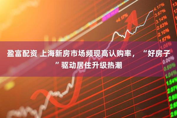 盈富配资 上海新房市场频现高认购率， “好房子”驱动居住升级热潮