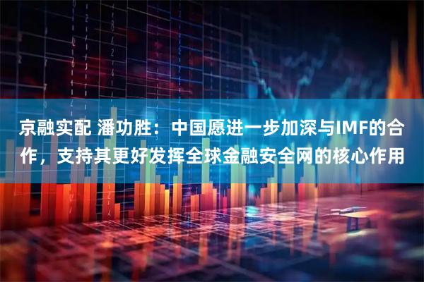 京融实配 潘功胜：中国愿进一步加深与IMF的合作，支持其更好发挥全球金融安全网的核心作用