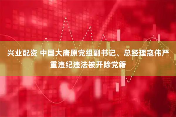 兴业配资 中国大唐原党组副书记、总经理寇伟严重违纪违法被开除党籍