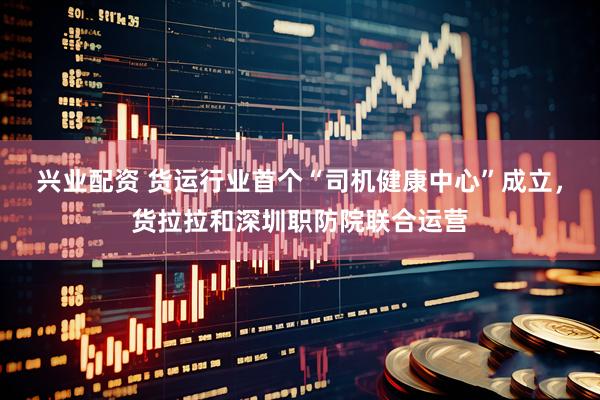 兴业配资 货运行业首个“司机健康中心”成立，货拉拉和深圳职防院联合运营