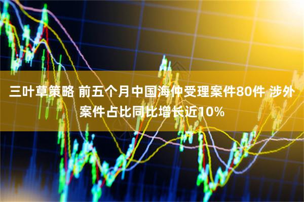 三叶草策略 前五个月中国海仲受理案件80件 涉外案件占比同比增长近10%
