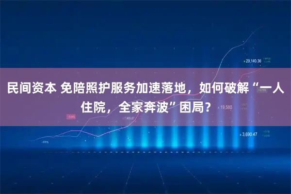 民间资本 免陪照护服务加速落地，如何破解“一人住院，全家奔波”困局？