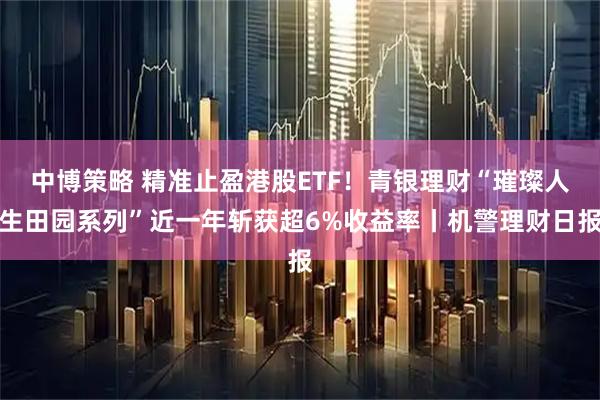 中博策略 精准止盈港股ETF！青银理财“璀璨人生田园系列”近一年斩获超6%收益率丨机警理财日报