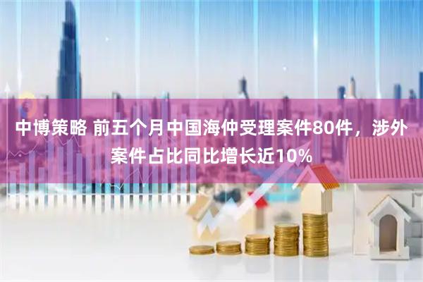 中博策略 前五个月中国海仲受理案件80件，涉外案件占比同比增长近10%