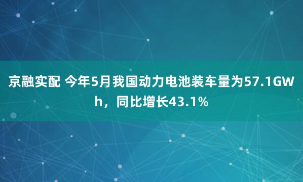 京融实配 今年5月我国动力电池装车量为57.1GWh，同比增长43.1%
