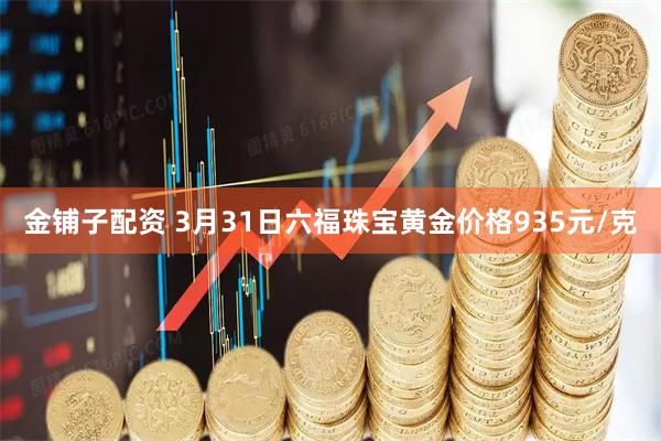 金铺子配资 3月31日六福珠宝黄金价格935元/克