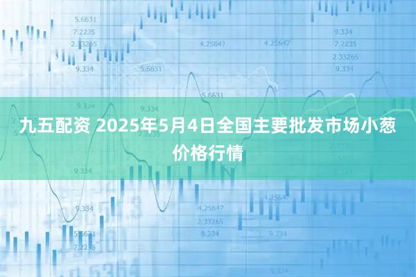 九五配资 2025年5月4日全国主要批发市场小葱价格行情