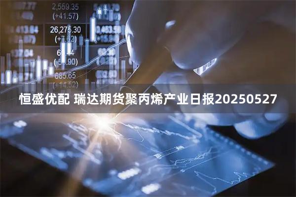 恒盛优配 瑞达期货聚丙烯产业日报20250527