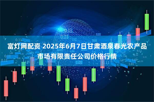 富灯网配资 2025年6月7日甘肃酒泉春光农产品市场有限责任公司价格行情