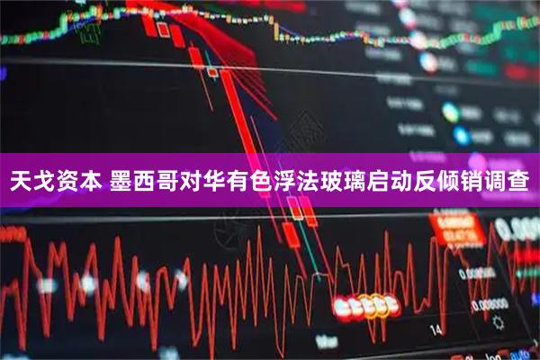 天戈资本 墨西哥对华有色浮法玻璃启动反倾销调查