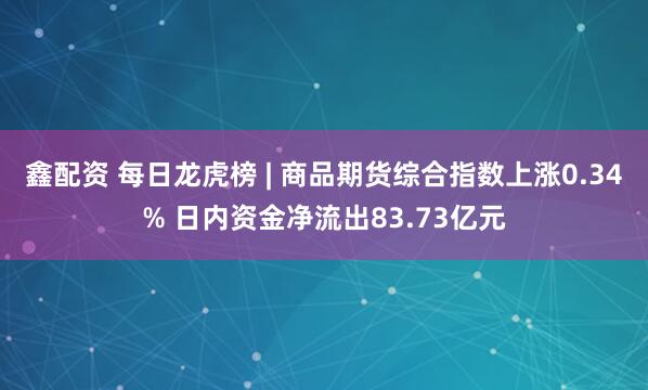 鑫配资 每日龙虎榜 | 商品期货综合指数上涨0.34% 日内资金净流出83.73亿元