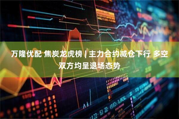 万隆优配 焦炭龙虎榜 | 主力合约减仓下行 多空双方均呈退场态势
