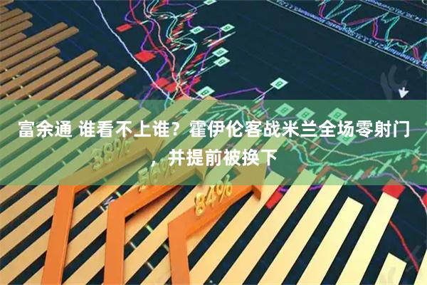 富余通 谁看不上谁？霍伊伦客战米兰全场零射门，并提前被换下