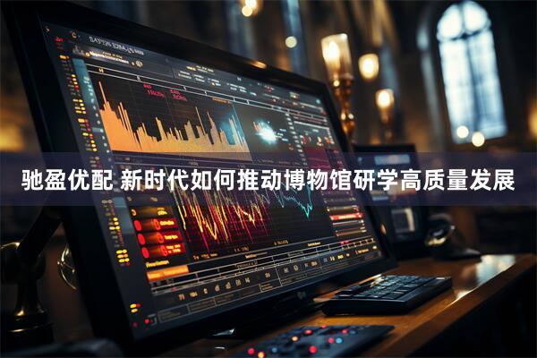 驰盈优配 新时代如何推动博物馆研学高质量发展