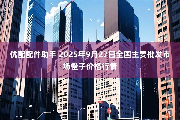 优配配件助手 2025年9月27日全国主要批发市场橙子价格行情