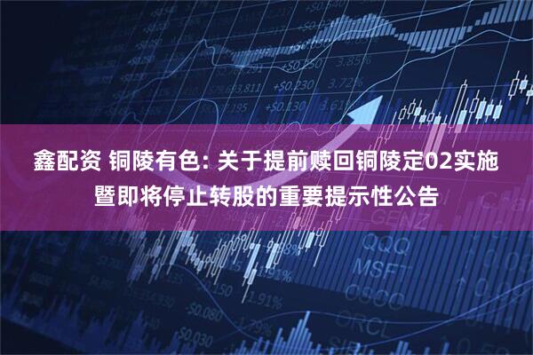 鑫配资 铜陵有色: 关于提前赎回铜陵定02实施暨即将停止转股的重要提示性公告