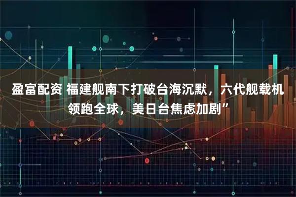 盈富配资 福建舰南下打破台海沉默，六代舰载机领跑全球，美日台焦虑加剧”
