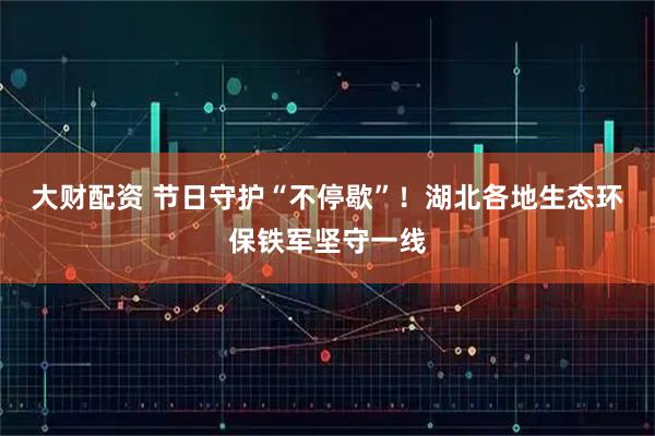 大财配资 节日守护“不停歇”！湖北各地生态环保铁军坚守一线
