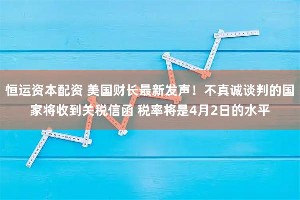 恒运资本配资 美国财长最新发声!不真诚谈判的国家将收到关税信函 税率将是4月2日的水平