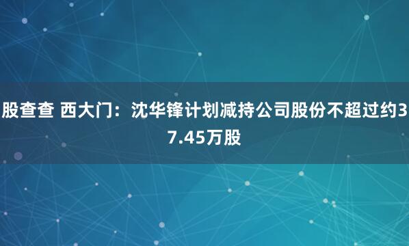 股查查 西大门:沈华锋计划减持公司股份不超过约37.45万股