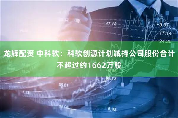龙辉配资 中科软:科软创源计划减持公司股份合计不超过约1662万股
