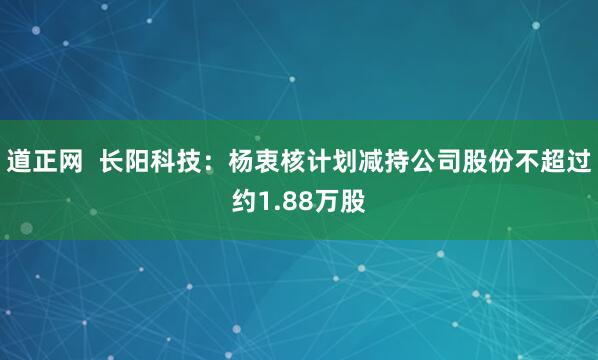 道正网  长阳科技:杨衷核计划减持公司股份不超过约1.88万股