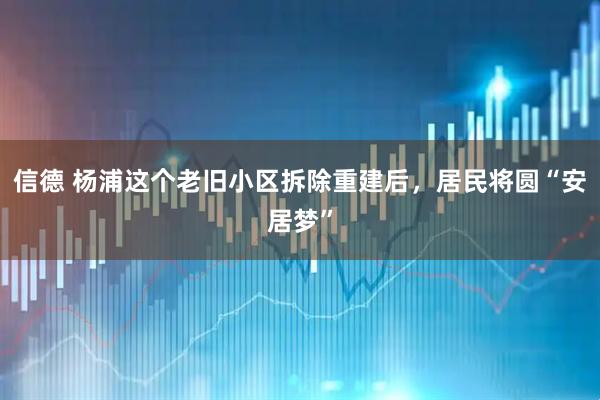 信德 杨浦这个老旧小区拆除重建后，居民将圆“安居梦”