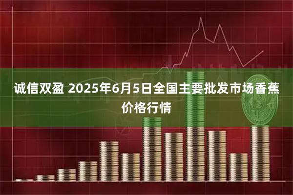 诚信双盈 2025年6月5日全国主要批发市场香蕉价格行情