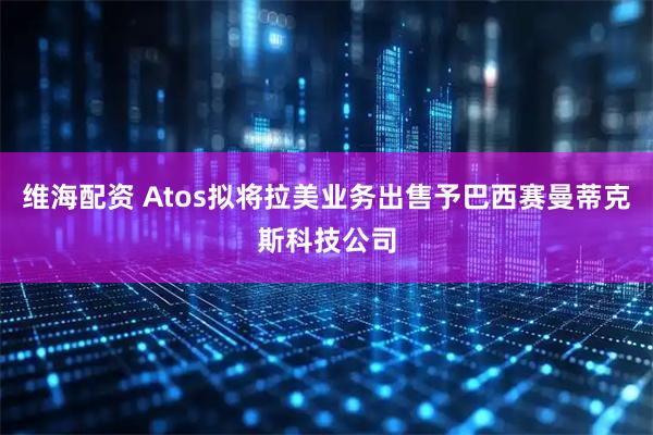 维海配资 Atos拟将拉美业务出售予巴西赛曼蒂克斯科技公司