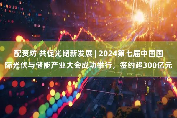 配资坊 共促光储新发展 | 2024第七届中国国际光伏与储能产业大会成功举行,签约超300亿元