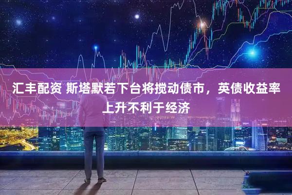 汇丰配资 斯塔默若下台将搅动债市，英债收益率上升不利于经济