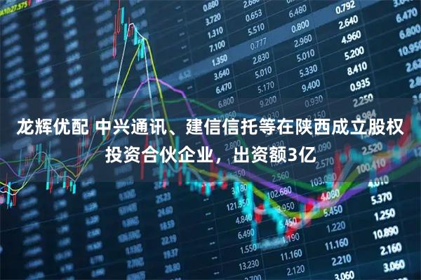 龙辉优配 中兴通讯、建信信托等在陕西成立股权投资合伙企业，出资额3亿