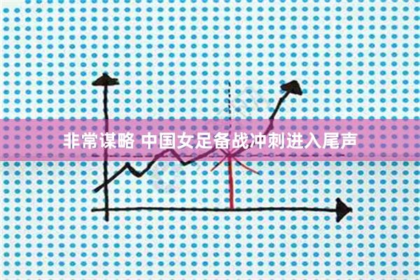 非常谋略 中国女足备战冲刺进入尾声