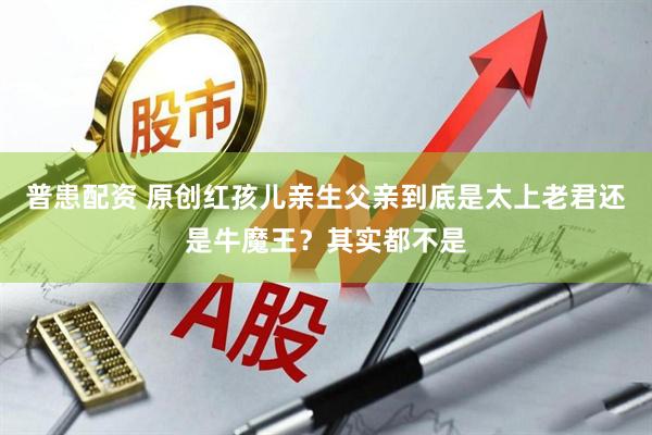 普患配资 原创红孩儿亲生父亲到底是太上老君还是牛魔王？其实都不是